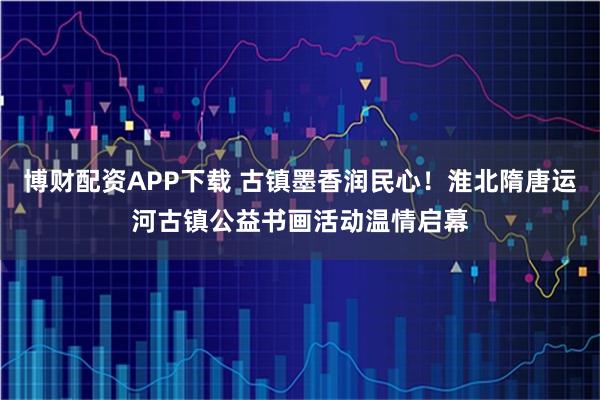 博财配资APP下载 古镇墨香润民心!淮北隋唐运河古镇公益书画活动温情启幕