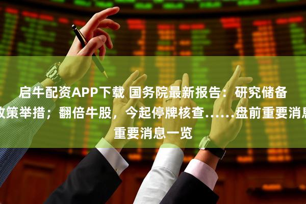 启牛配资APP下载 国务院最新报告：研究储备新的政策举措；翻倍牛股，今起停牌核查……盘前重要消息一览