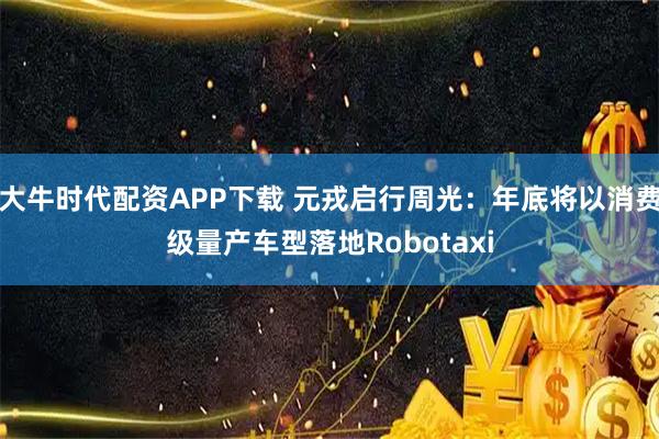 大牛时代配资APP下载 元戎启行周光：年底将以消费级量产车型落地Robotaxi