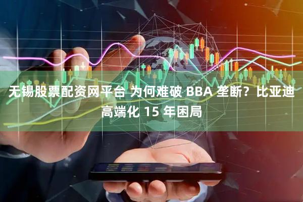 无锡股票配资网平台 为何难破 BBA 垄断？比亚迪高端化 15 年困局