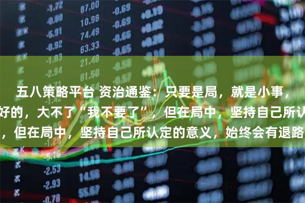 五八策略平台 资治通鉴：只要是局，就是小事，最糟糕的结果，亦是最好的，大不了“我不要了”，但在局中，坚持自己所认定的意义，始终会有退路