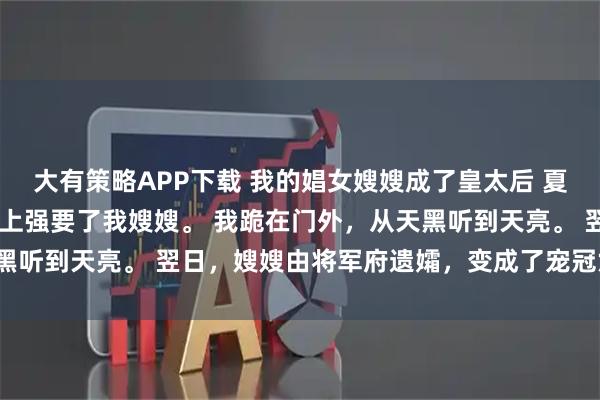 大有策略APP下载 我的娼女嫂嫂成了皇太后 夏熙宁 皇帝在我哥的灵堂上强要了我嫂嫂。 我跪在门外，从天黑听到天亮。 翌日，嫂嫂由将军府遗孀，变成了宠冠六宫的贵妃。