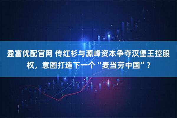 盈富优配官网 传红衫与源峰资本争夺汉堡王控股权，意图打造下一个“麦当劳中国”？