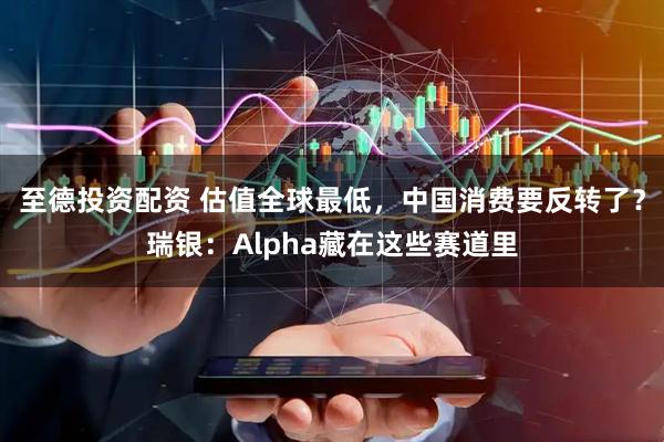 至德投资配资 估值全球最低，中国消费要反转了？瑞银：Alpha藏在这些赛道里