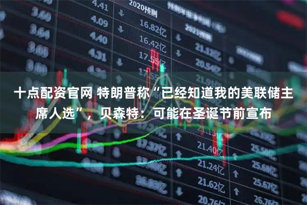 十点配资官网 特朗普称“已经知道我的美联储主席人选”，贝森特：可能在圣诞节前宣布