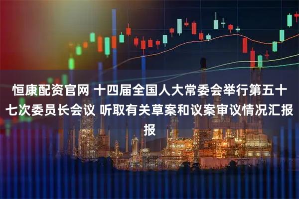 恒康配资官网 十四届全国人大常委会举行第五十七次委员长会议 听取有关草案和议案审议情况汇报