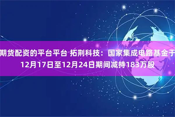 期货配资的平台平台 拓荆科技：国家集成电路基金于12月17日至12月24日期间减持183万股