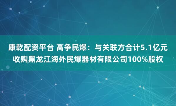 康乾配资平台 高争民爆:与关联方合计5.1亿元收购黑龙江海外民爆器材有限公司100%股权