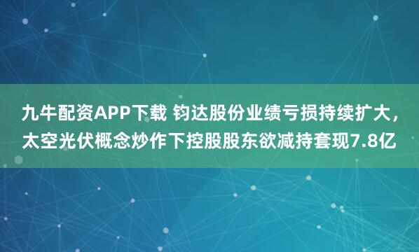 九牛配资APP下载 钧达股份业绩亏损持续扩大，太空光伏概念炒作下控股股东欲减持套现7.8亿