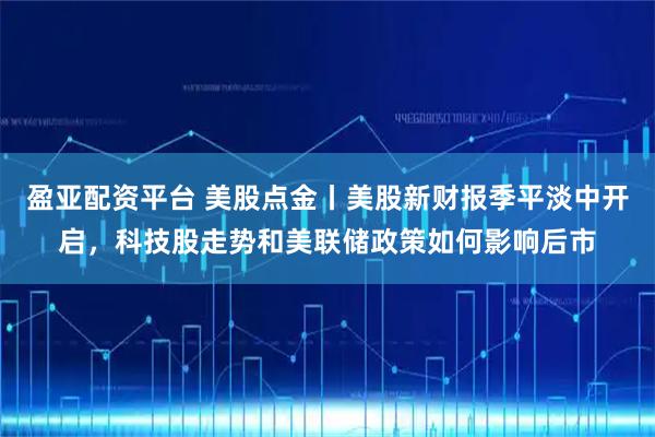 盈亚配资平台 美股点金丨美股新财报季平淡中开启，科技股走势和美联储政策如何影响后市