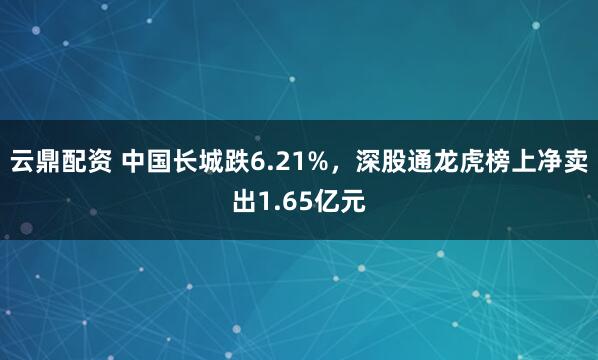 云鼎配资 中国长城跌6.21%，深股通龙虎榜上净卖出1.65亿元