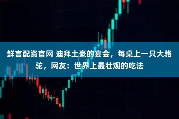 鲜言配资官网 迪拜土豪的宴会，每桌上一只大骆驼，网友：世界上最壮观的吃法