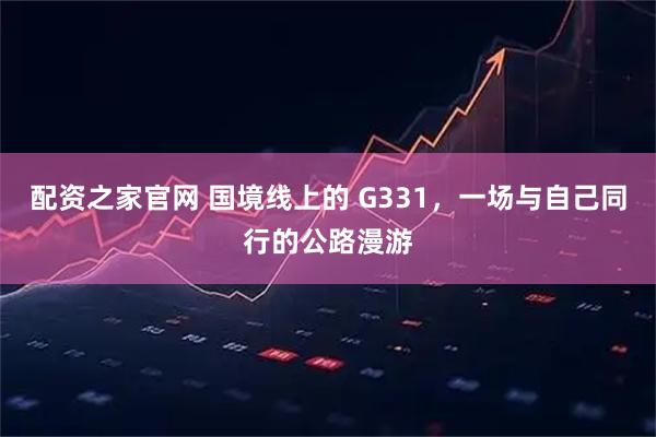 配资之家官网 国境线上的 G331，一场与自己同行的公路漫游