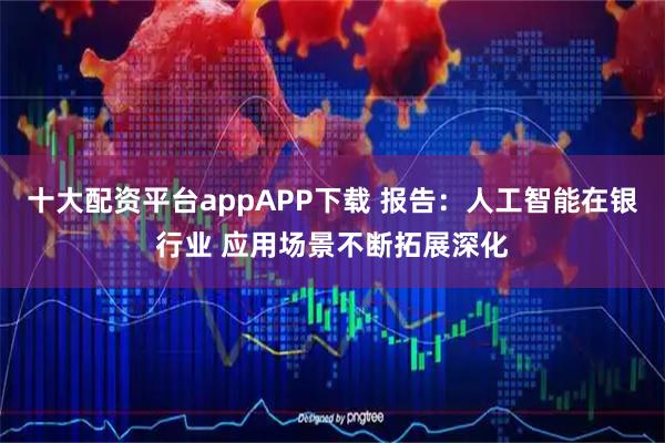 十大配资平台appAPP下载 报告:人工智能在银行业 应用场景不断拓展深化