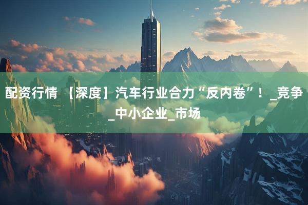 配资行情 【深度】汽车行业合力“反内卷”!_竞争_中小企业_市场