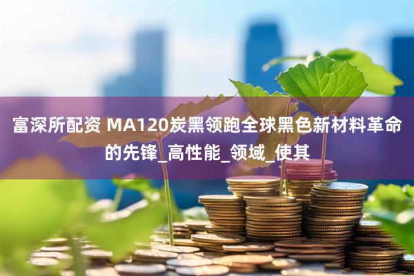 富深所配资 MA120炭黑领跑全球黑色新材料革命的先锋_高性能_领域_使其
