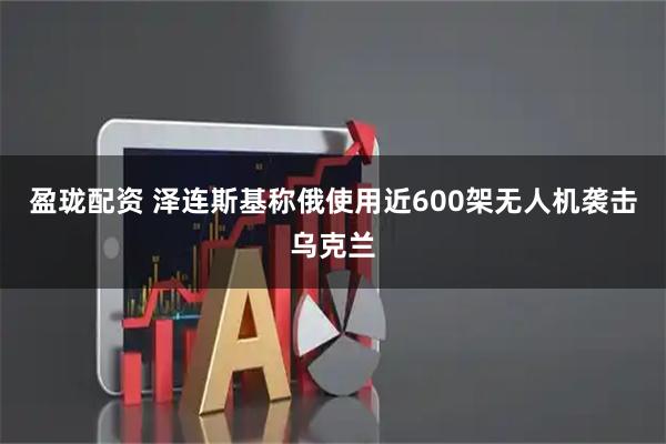 盈珑配资 泽连斯基称俄使用近600架无人机袭击乌克兰