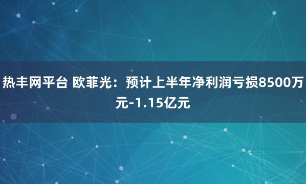 热丰网平台 欧菲光：预计上半年净利润亏损8500万元-1.15亿元