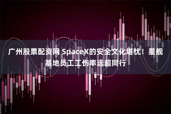 广州股票配资网 SpaceX的安全文化堪忧！星舰基地员工工伤率远超同行