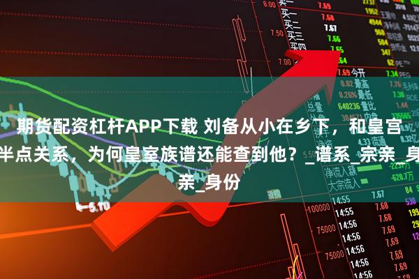 期货配资杠杆APP下载 刘备从小在乡下，和皇宫没半点关系，为何皇室族谱还能查到他？_谱系_宗亲_身份