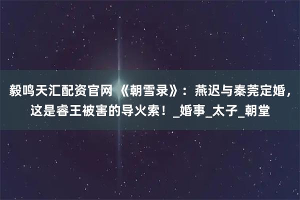 毅鸣天汇配资官网 《朝雪录》：燕迟与秦莞定婚，这是睿王被害的导火索！_婚事_太子_朝堂