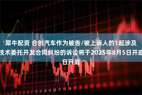 犀牛配资 合创汽车作为被告/被上诉人的1起涉及技术委托开发合同纠纷的诉讼将于2025年8月5日开庭