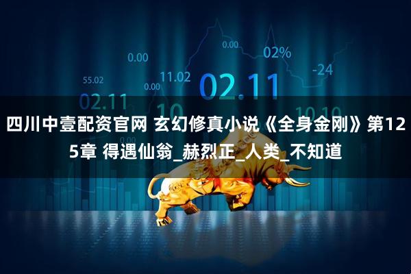 四川中壹配资官网 玄幻修真小说《全身金刚》第125章 得遇仙翁_赫烈正_人类_不知道