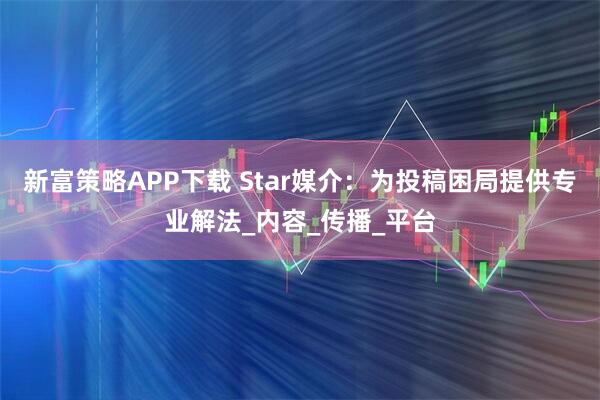 新富策略APP下载 Star媒介：为投稿困局提供专业解法_内容_传播_平台