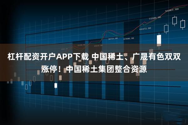 杠杆配资开户APP下载 中国稀土、广晟有色双双涨停！中国稀土集团整合资源