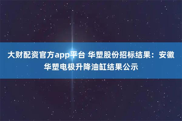 大财配资官方app平台 华塑股份招标结果：安徽华塑电极升降油缸结果公示