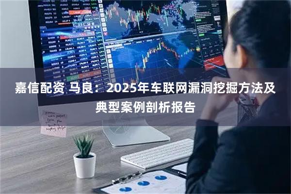 嘉信配资 马良:2025年车联网漏洞挖掘方法及典型案例剖析报告
