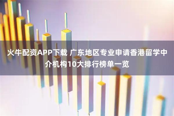 火牛配资APP下载 广东地区专业申请香港留学中介机构10大排行榜单一览