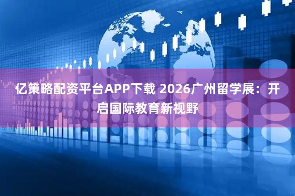 亿策略配资平台APP下载 2026广州留学展：开启国际教育新视野