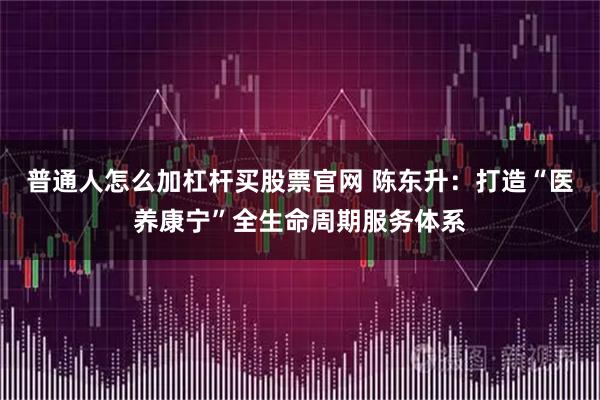 普通人怎么加杠杆买股票官网 陈东升：打造“医养康宁”全生命周期服务体系