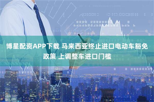 博星配资APP下载 马来西亚终止进口电动车豁免政策 上调整车进口门槛