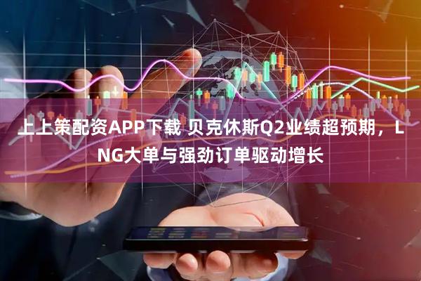 上上策配资APP下载 贝克休斯Q2业绩超预期，LNG大单与强劲订单驱动增长