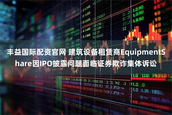 丰益国际配资官网 建筑设备租赁商EquipmentShare因IPO披露问题面临证券欺诈集体诉讼